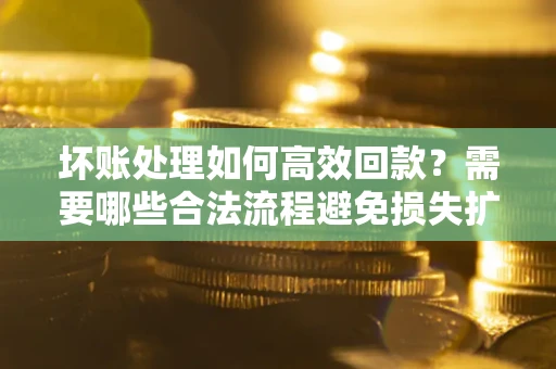 北京坏账处理如何高效回款？需要哪些合法流程避免损失扩大？