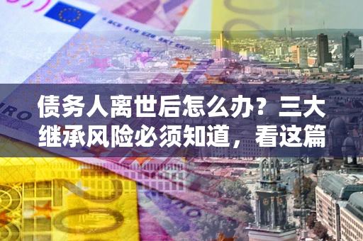 北京债务人离世后怎么办？三大继承风险必须知道，看这篇就够了