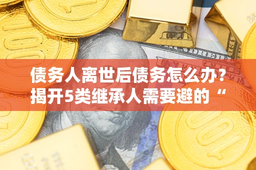 北京债务人离世后债务怎么办？揭开5类继承人需要避的“坑”