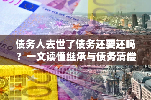 北京债务人去世了债务还要还吗？一文读懂继承与债务清偿